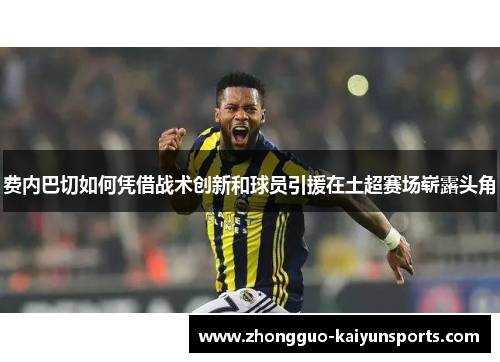 费内巴切如何凭借战术创新和球员引援在土超赛场崭露头角 费内巴切如何凭借战术创新和球员引援在土超赛场崭露头角