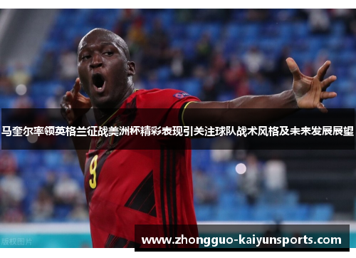 马奎尔率领英格兰征战美洲杯精彩表现引关注球队战术风格及未来发展展望