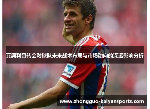 菲奥利奇转会对球队未来战术布局与市场动向的深远影响分析 菲奥利奇转会对球队未来战术布局与市场动向的深远影响分析