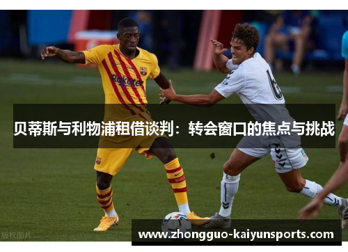 贝蒂斯与利物浦租借谈判:转会窗口的焦点与挑战 贝蒂斯与利物浦租借谈判:转会窗口的焦点与挑战