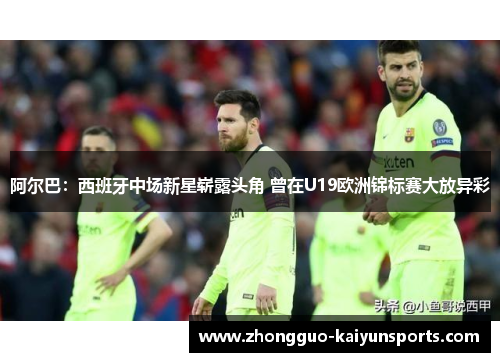 阿尔巴:西班牙中场新星崭露头角 曾在U19欧洲锦标赛大放异彩 阿尔巴:西班牙中场新星崭露头角 曾在U19欧洲锦标赛大放异彩