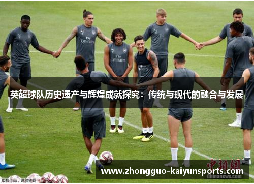 英超球队历史遗产与辉煌成就探究：传统与现代的融合与发展