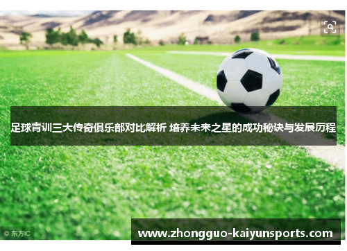 足球青训三大传奇俱乐部对比解析 培养未来之星的成功秘诀与发展历程