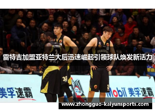 雷特吉加盟亚特兰大后迅速崛起引领球队焕发新活力