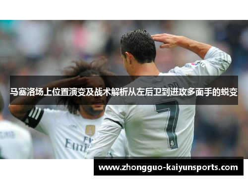 马塞洛场上位置演变及战术解析从左后卫到进攻多面手的蜕变 马塞洛场上位置演变及战术解析从左后卫到进攻多面手的蜕变