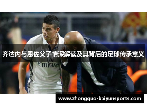 齐达内与恩佐父子情深解读及其背后的足球传承意义